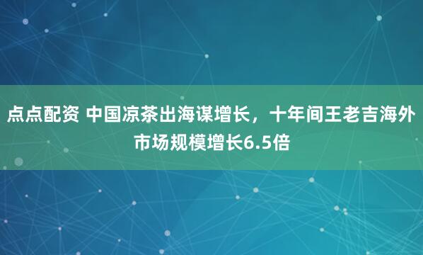 点点配资 中国凉茶出海谋增长，十年间王老吉海外市场规模增长6.5倍