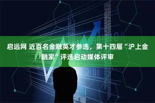 启远网 近百名金融英才参选，第十四届“沪上金融家”评选启动媒体评审