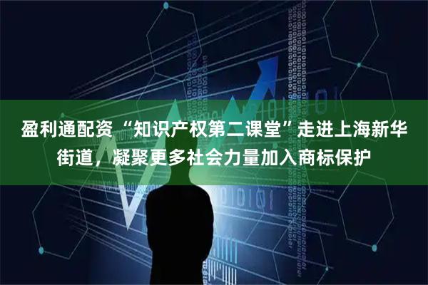 盈利通配资 “知识产权第二课堂”走进上海新华街道，凝聚更多社会力量加入商标保护