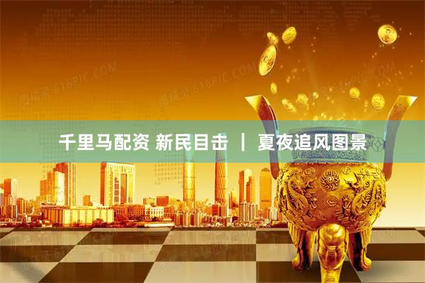 千里马配资 新民目击 ｜ 夏夜追风图景