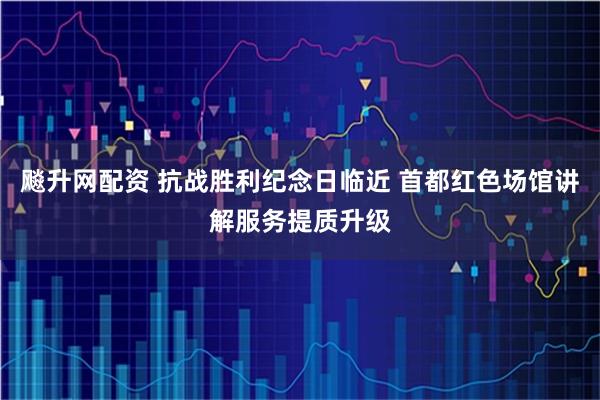 飚升网配资 抗战胜利纪念日临近 首都红色场馆讲解服务提质升级