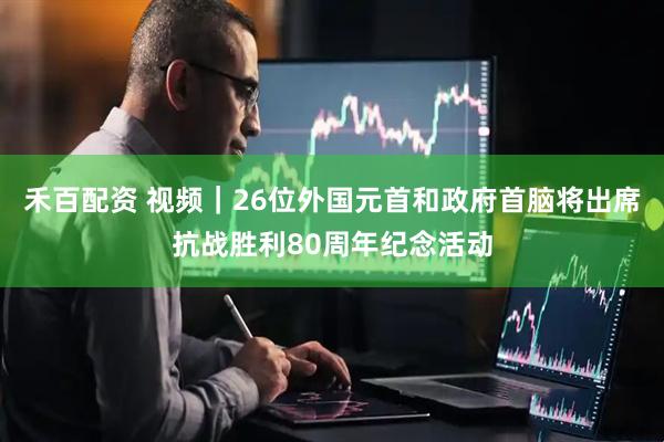 禾百配资 视频｜26位外国元首和政府首脑将出席抗战胜利80周年纪念活动