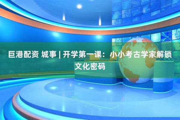 巨港配资 城事 | 开学第一课：小小考古学家解锁文化密码