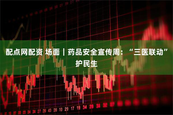 配点网配资 场面｜药品安全宣传周：“三医联动”护民生