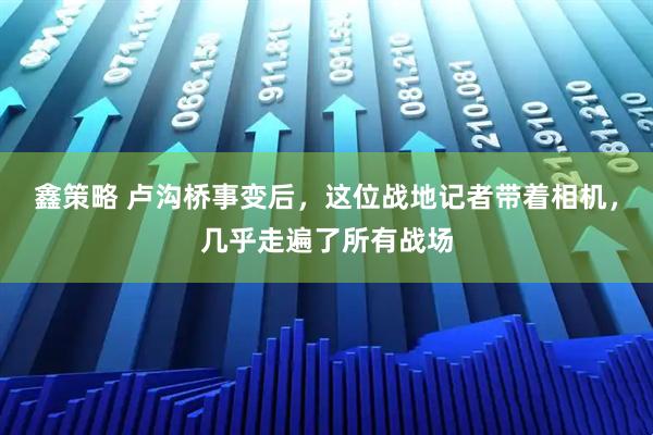 鑫策略 卢沟桥事变后，这位战地记者带着相机，几乎走遍了所有战场