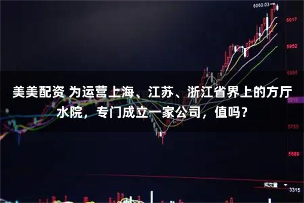 美美配资 为运营上海、江苏、浙江省界上的方厅水院，专门成立一家公司，值吗？