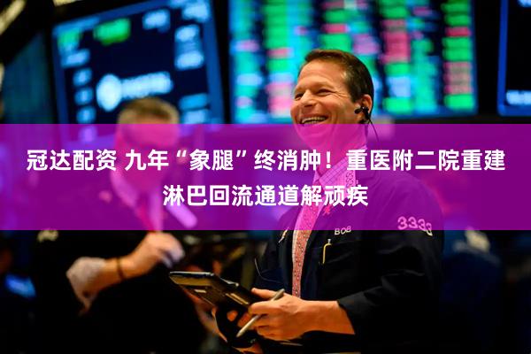 冠达配资 九年“象腿”终消肿！重医附二院重建淋巴回流通道解顽疾