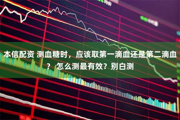 本信配资 测血糖时，应该取第一滴血还是第二滴血？ 怎么测最有效？别白测
