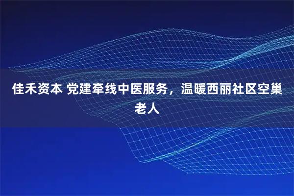 佳禾资本 党建牵线中医服务，温暖西丽社区空巢老人