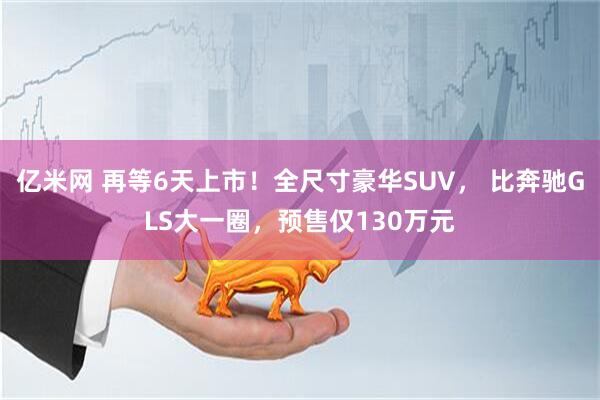 亿米网 再等6天上市！全尺寸豪华SUV， 比奔驰GLS大一圈，预售仅130万元