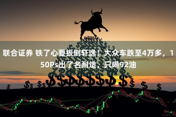 联合证券 铁了心要扳倒轩逸！大众车跌至4万多，150Ps出了名耐造，只喝92油