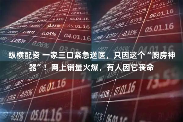 纵横配资 一家三口紧急送医，只因这个“厨房神器”！网上销量火爆，有人因它丧命