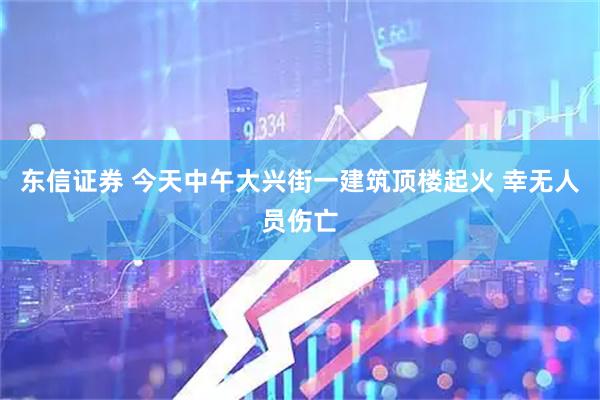 东信证券 今天中午大兴街一建筑顶楼起火 幸无人员伤亡