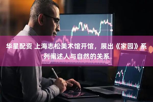 华星配资 上海志松美术馆开馆，展出《家园》系列阐述人与自然的关系