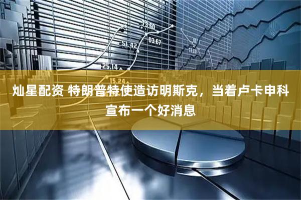 灿星配资 特朗普特使造访明斯克，当着卢卡申科宣布一个好消息