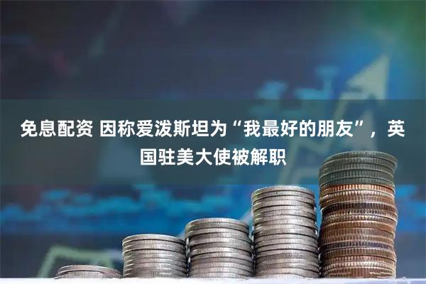 免息配资 因称爱泼斯坦为“我最好的朋友”，英国驻美大使被解职