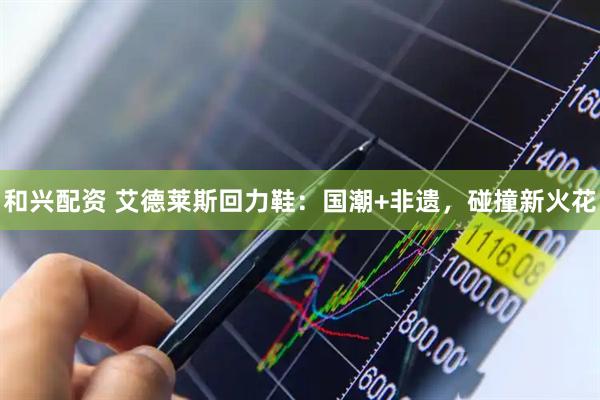 和兴配资 艾德莱斯回力鞋：国潮+非遗，碰撞新火花