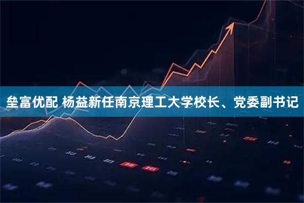 垒富优配 杨益新任南京理工大学校长、党委副书记