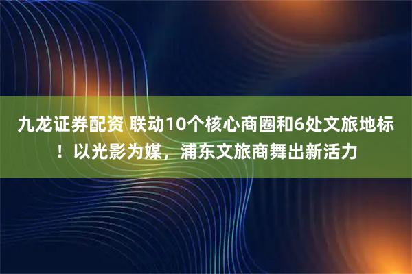 九龙证券配资 联动10个核心商圈和6处文旅地标！以光影为媒，浦东文旅商舞出新活力