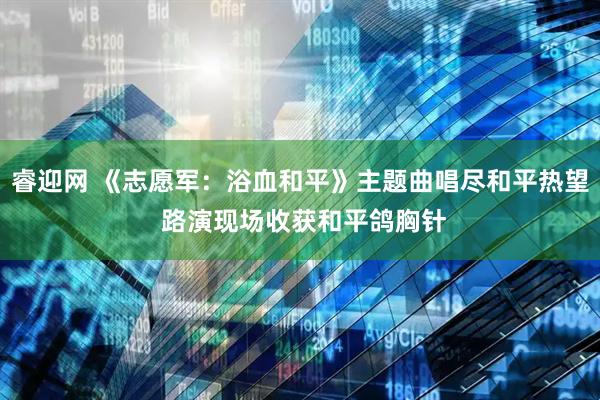 睿迎网 《志愿军：浴血和平》主题曲唱尽和平热望 路演现场收获和平鸽胸针