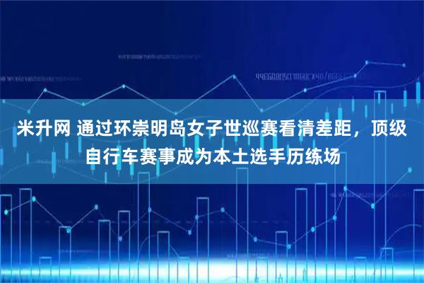 米升网 通过环崇明岛女子世巡赛看清差距，顶级自行车赛事成为本土选手历练场