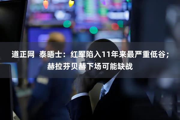 道正网  泰晤士：红军陷入11年来最严重低谷；赫拉芬贝赫下场可能缺战