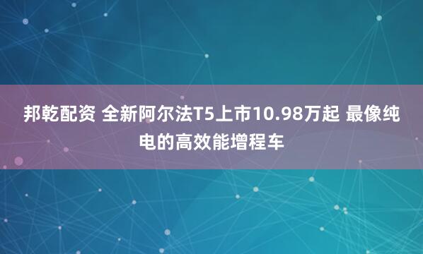 邦乾配资 全新阿尔法T5上市10.98万起 最像纯电的高效能增程车