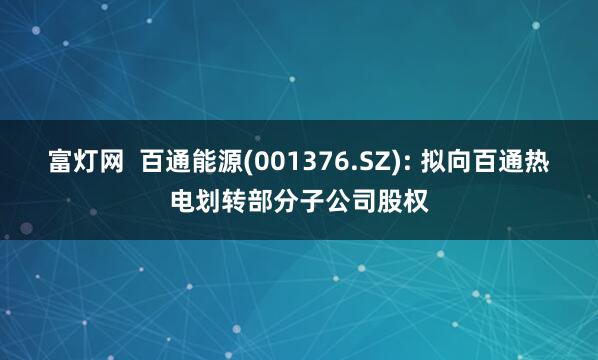 富灯网  百通能源(001376.SZ): 拟向百通热电划转部分子公司股权