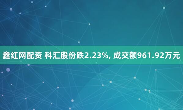 鑫红网配资 科汇股份跌2.23%, 成交额961.92万元