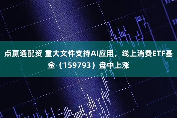 点赢通配资 重大文件支持AI应用，线上消费ETF基金（159793）盘中上涨