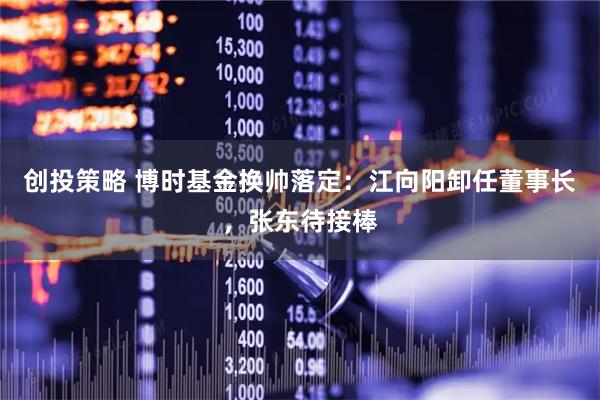 创投策略 博时基金换帅落定：江向阳卸任董事长，张东待接棒