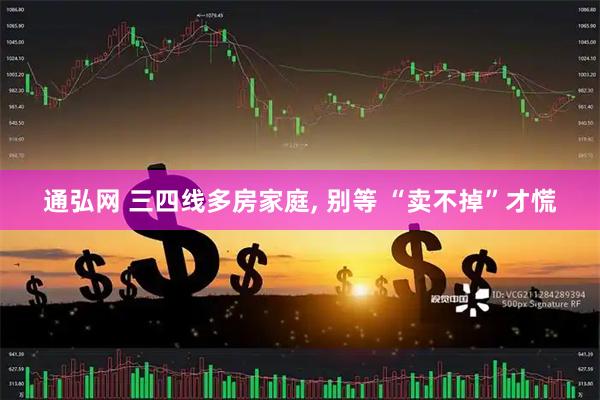 通弘网 三四线多房家庭, 别等 “卖不掉”才慌