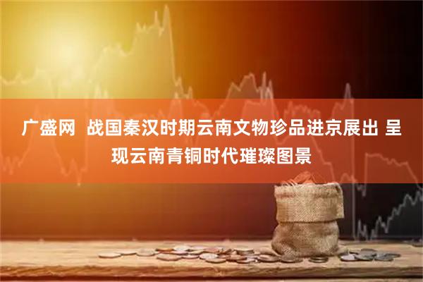 广盛网  战国秦汉时期云南文物珍品进京展出 呈现云南青铜时代璀璨图景